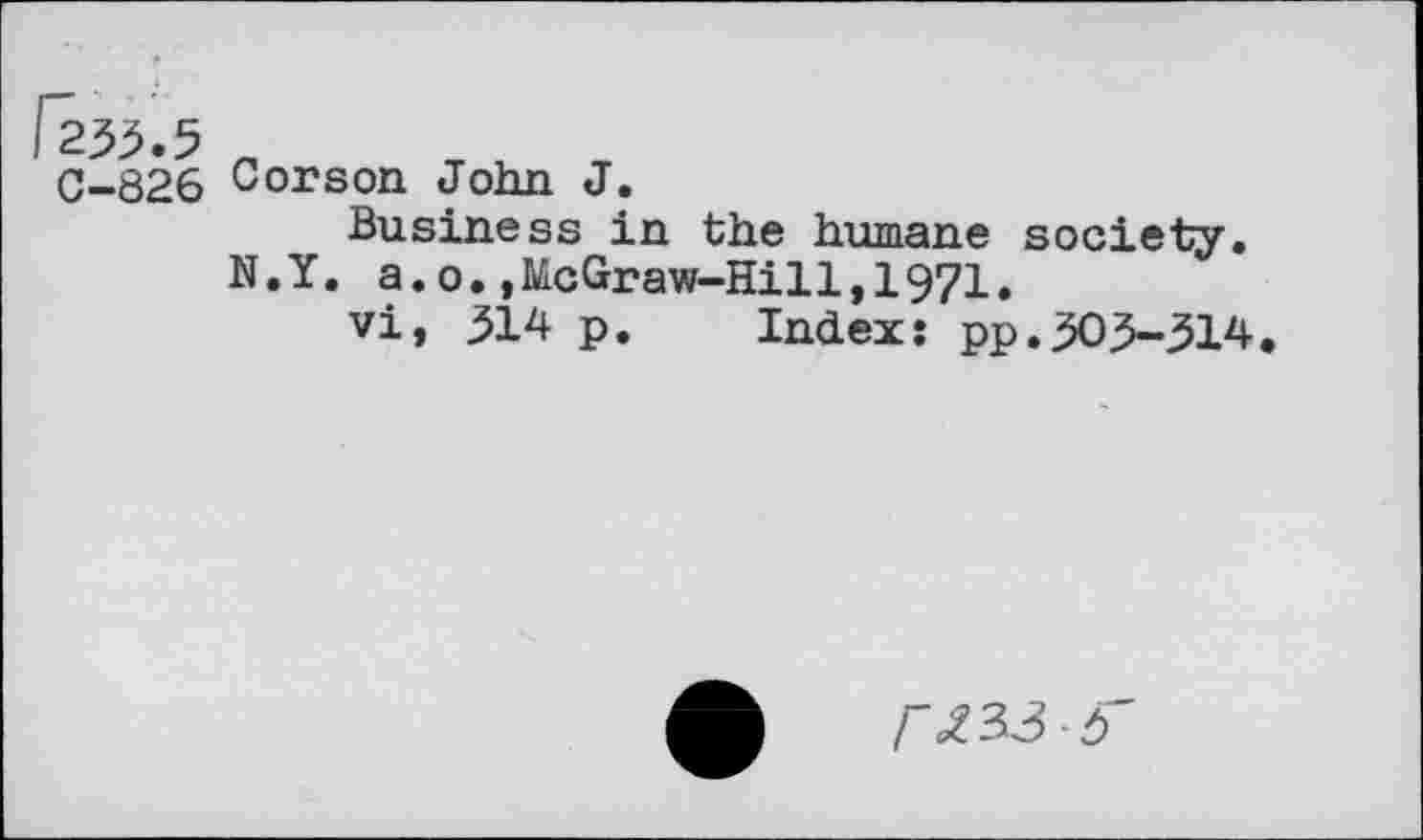 ﻿0-826 Corson John J
Business in the humane society. N.Y. a.o.,McGraw-Hill,1971.
vi, 314 p. Index: pp.303-314
/"<£33-3'